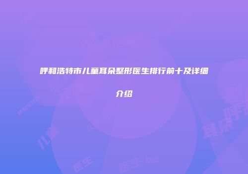 呼和浩特市儿童耳朵整形医生排行前十及详细介绍