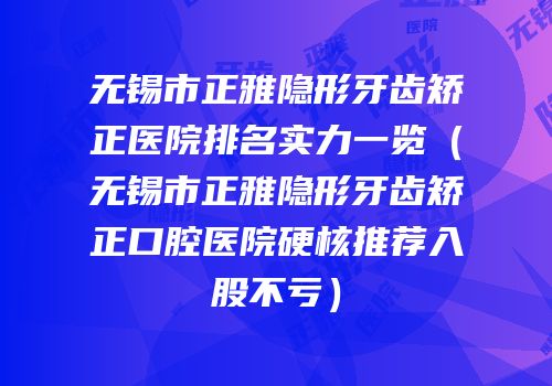 无锡市正雅隐形牙齿矫正医院排名实力一览（无锡市正雅隐形牙齿矫正口腔医院硬核推荐入股不亏）