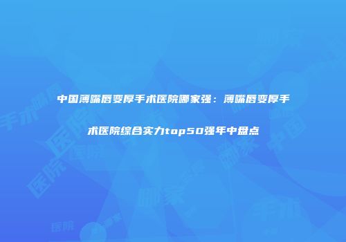 中国薄嘴唇变厚手术医院哪家强：薄嘴唇变厚手术医院综合实力top50强年中盘点