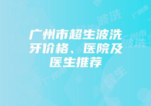 广州市超生波洗牙价格、医院及医生推荐