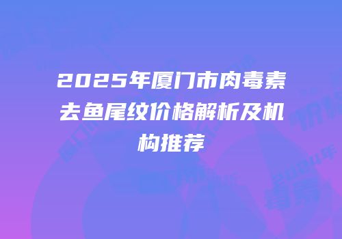 2025年厦门市肉毒素去鱼尾纹价格解析及机构推荐