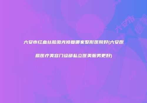 六安市红血丝脸激光修复哪家整形医院好(六安原辰医疗美容门诊部私立医美服务更好)