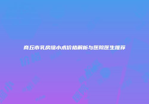 商丘市乳房缩小术价格解析与医院医生推荐