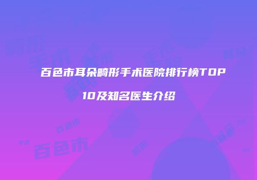 百色市耳朵畸形手术医院排行榜TOP10及知名医生介绍