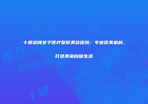 十堰淑梅女子医疗整形美容医院：专业医美机构，打造美丽自信生活