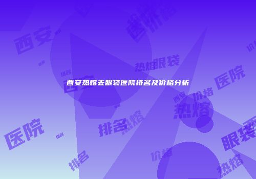 西安热熔去眼袋医院排名及价格分析