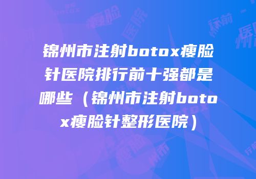 锦州市注射botox瘦脸针医院排行前十强都是哪些（锦州市注射botox瘦脸针整形医院）