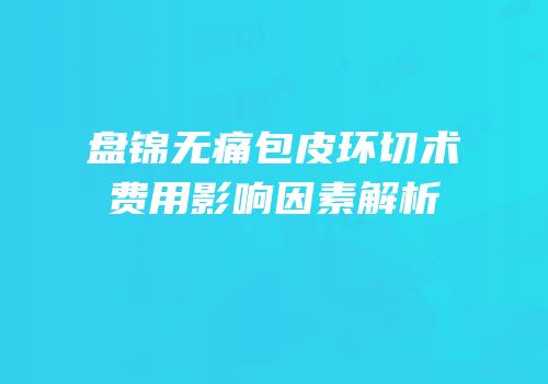 盘锦无痛包皮环切术费用影响因素解析