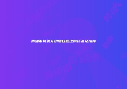 南通市烤瓷牙树脂口腔医院排名及推荐