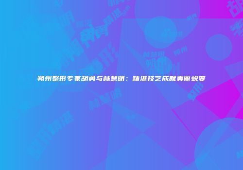 朔州整形专家胡勇与林慧明：精湛技艺成就美丽蜕变