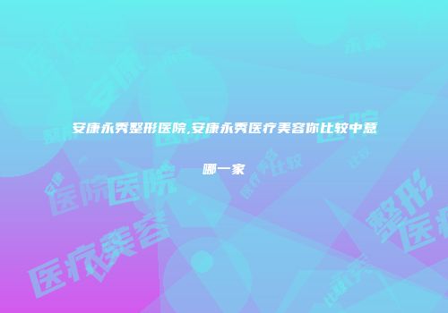 安康永秀整形医院,安康永秀医疗美容你比较中意哪一家