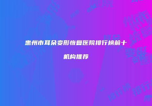 惠州市耳朵变形恢复医院排行榜前十机构推荐