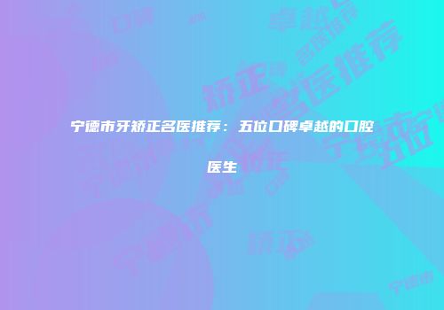 宁德市牙矫正名医推荐：五位口碑卓越的口腔医生