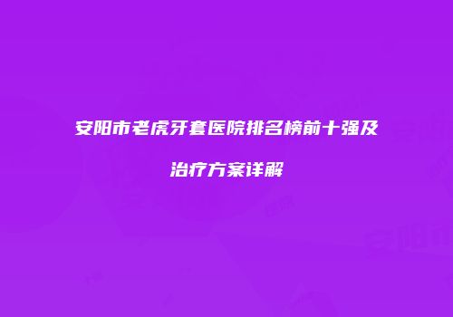 安阳市老虎牙套医院排名榜前十强及治疗方案详解