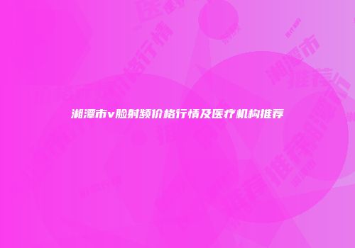 湘潭市v脸射频价格行情及医疗机构推荐