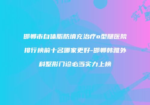 邯郸市自体脂肪填充治疗o型腿医院排行榜前十名哪家更好-邯郸韩雅外科整形门诊必当实力上榜