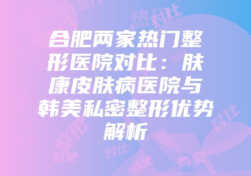 合肥两家热门整形医院对比：肤康皮肤病医院与韩美私密整形优势解析