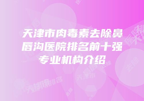 天津市肉毒素去除鼻唇沟医院排名前十强专业机构介绍