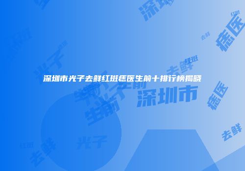 深圳市光子去鲜红斑痣医生前十排行榜揭晓
