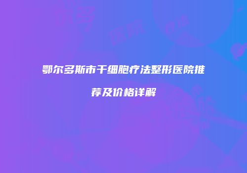 鄂尔多斯市干细胞疗法整形医院推荐及价格详解