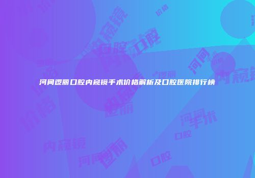 河间逻丽口腔内窥镜手术价格解析及口腔医院排行榜