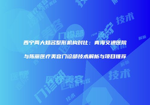西宁两大知名整形机构对比：青海交通医院与陈丽医疗美容门诊部技术解析与项目推荐