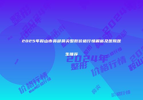 2025年鞍山市鼻部鼻尖整形价格行情解析及医院医生推荐