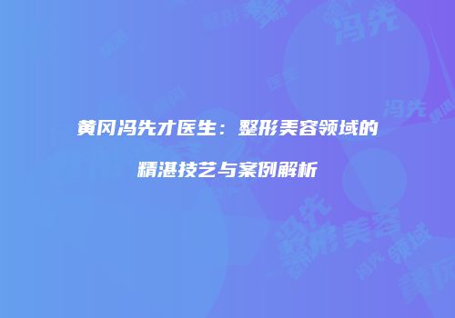 黄冈冯先才医生：整形美容领域的精湛技艺与案例解析