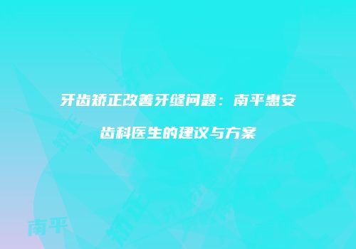 牙齿矫正改善牙缝问题：南平惠安齿科医生的建议与方案