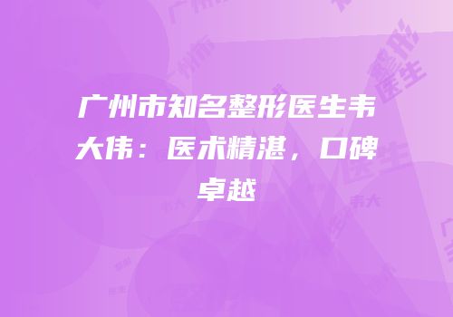 广州市知名整形医生韦大伟：医术精湛，口碑卓越