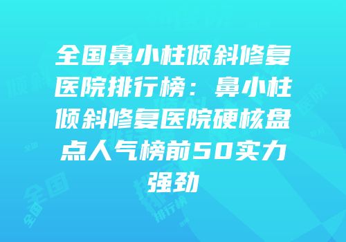 全国鼻小柱倾斜修复医院排行榜：鼻小柱倾斜修复医院硬核盘点人气榜前50实力强劲