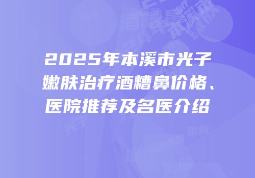 2025年本溪市光子嫩肤治疗酒糟鼻价格、医院推荐及名医介绍