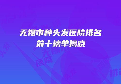 无锡市种头发医院排名前十榜单揭晓