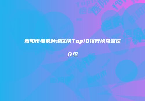 衡阳市疤痕种植医院Top10排行榜及名医介绍