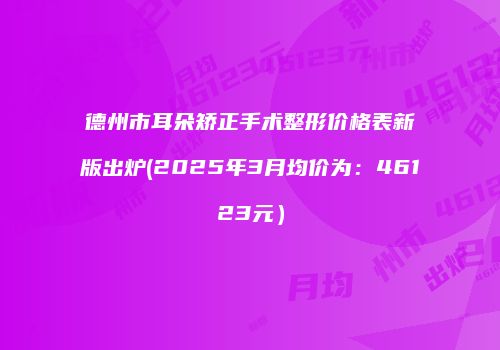 德州市耳朵矫正手术整形价格表新版出炉(2025年3月均价为：46123元）
