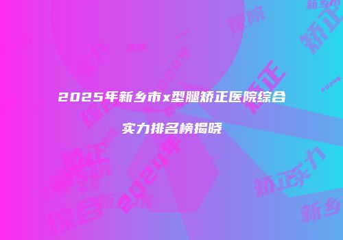 2025年新乡市x型腿矫正医院综合实力排名榜揭晓