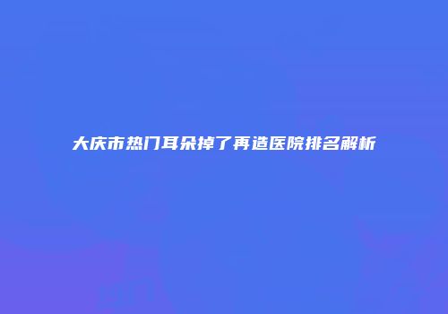大庆市热门耳朵掉了再造医院排名解析