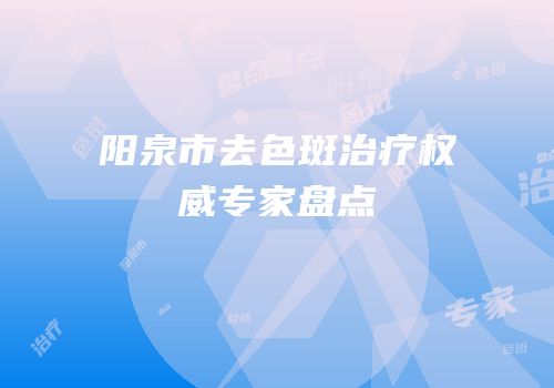 阳泉市去色斑治疗权威专家盘点