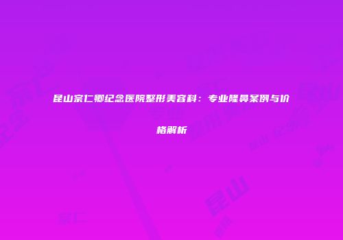 昆山宗仁卿纪念医院整形美容科：专业隆鼻案例与价格解析