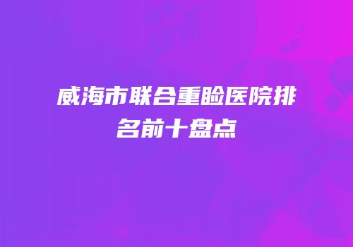 威海市联合重睑医院排名前十盘点