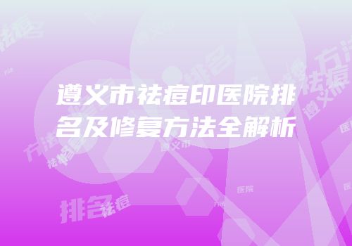 遵义市祛痘印医院排名及修复方法全解析