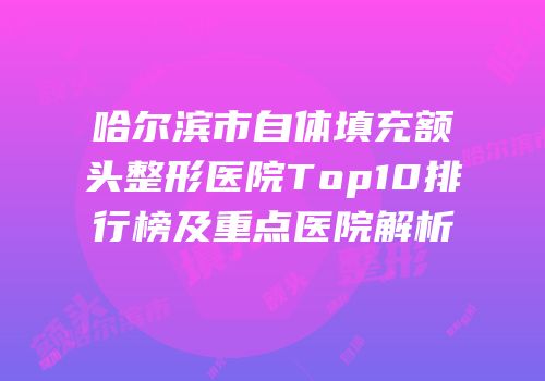 哈尔滨市自体填充额头整形医院Top10排行榜及重点医院解析