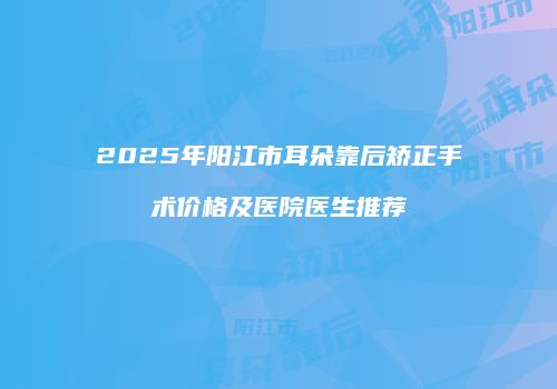 2025年阳江市耳朵靠后矫正手术价格及医院医生推荐