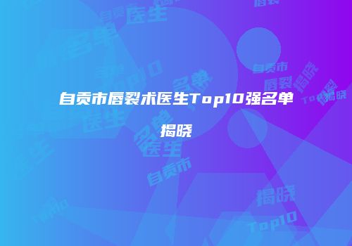 自贡市唇裂术医生Top10强名单揭晓