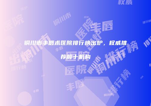 铜川市丰唇术医院排行榜出炉，权威推荐前十机构
