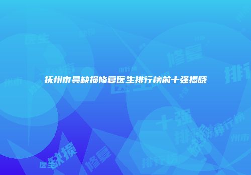 抚州市鼻缺损修复医生排行榜前十强揭晓