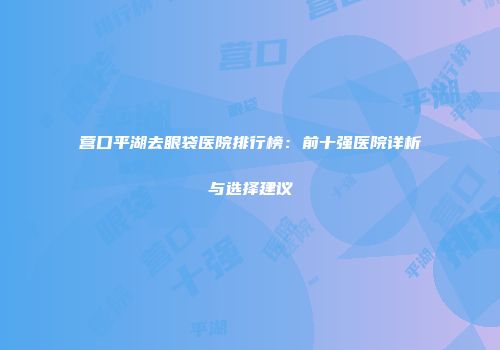 营口平湖去眼袋医院排行榜：前十强医院详析与选择建议
