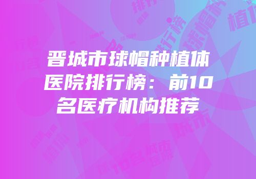 晋城市球帽种植体医院排行榜：前10名医疗机构推荐