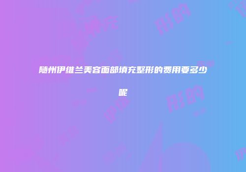 随州伊维兰美容面部填充整形的费用要多少呢