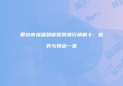 邢台市拔罐刮痧医院排行榜前十：优势与特色一览